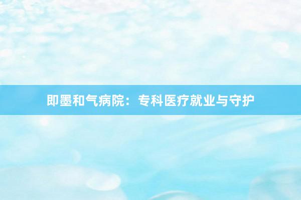 即墨和气病院：专科医疗就业与守护