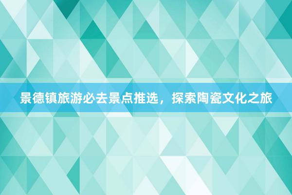 景德镇旅游必去景点推选，探索陶瓷文化之旅