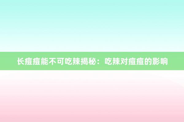 长痘痘能不可吃辣揭秘：吃辣对痘痘的影响