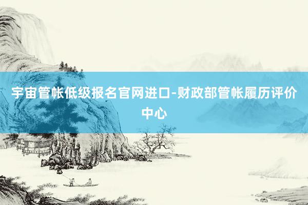 宇宙管帐低级报名官网进口-财政部管帐履历评价中心